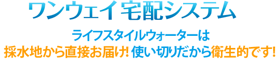 ワンウェイ宅配システム ライフスタイルウォーターは採水地から直接お届け!使い切りだから衛生的です!
